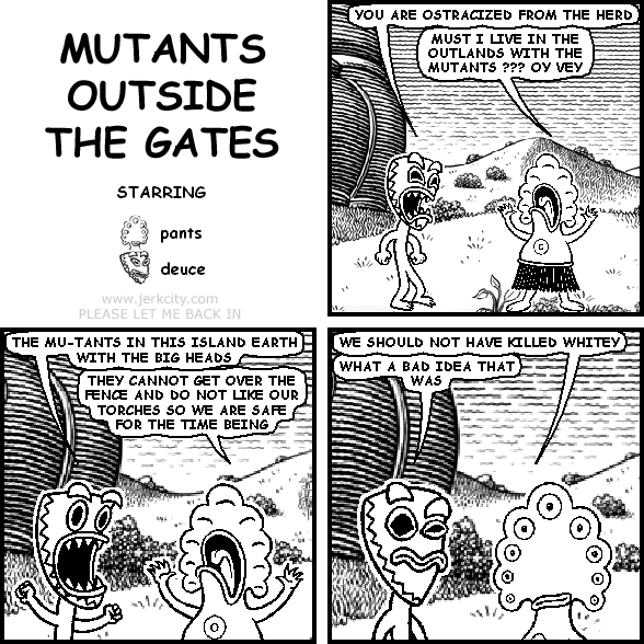 deuce: YOU ARE OSTRACIZED FROM THE HERD
pants: MUST I LIVE IN THE OUTLANDS WITH THE MUTANTS ??? OY VEY
deuce: THE MU-TANTS IN THIS ISLAND EARTH WITH THE BIG HEADS
pants: THEY CANNOT GET OVER THE DENCE AND DO NOT LIKE OUR TORCHES SO WE ARE SAFE FOR THE TIME BEING
pants: WE SHOULD NOT HAVE KILLED WHITEY
deuce: WHAT A BAD IDEA THAT WAS