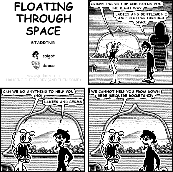 deuce: CRUMPLING YOU UP AND DOING YOU THE RIGHT WAY
spigot: LADIES AND GENTLEMEN I AM FLOATING THROUGH SPACE
deuce: CAN WE DO ANYTHING TO HELP YOU (NO)
spigot: LADIES AND GERMS
deuce: WE CANNOT HELP YOU FROM DOWN HERE (REQUIRE ROCKETSHIP)