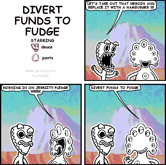 deuce: LET'S TAKE OUT THAT HEROIN AND REPLACE IT WITH A HAMBURGER !!!!
pants: HORNING IN ON JERKCITY PLEDGE WEEK
pants: DIVERT FUNDS TO FUDGE