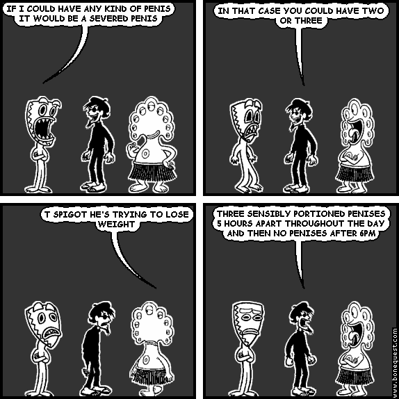 deuce: IF I COULD HAVE ANY KIND OF PENIS IT WOULD BE A SEVERED PENIS
spigot: IN THAT CASE YOU COULD HAVE TWO OR THREE
pants: T SPIGOT HE'S TRYING TO LOSE WEIGHT
spigot: THREE SENSIBLY PORTIONED PENISES 5 HOURS APART THROUGHOUT THE DAY AND THEN NO PENISES AFTER 6PM