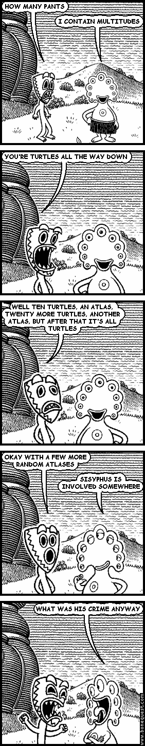 deuce: HOW MANY PANTS
pants: I CONTAIN MULTITUDES
deuce: YOU'RE TURTLES ALL THE WAY DOWN
deuce: WELL TEN TURTLES, AN ATLAS, TWENTY MORE TURTLES, ANOTHER ATLAS, BUT AFTER THAT IT'S ALL TURTLES
deuce: OKAY WITH A FEW MORE RANDOM ATLASES
pants: SISYPHUS IS INVOLVED SOMEWHERE
pants: WHAT WAS HIS CRIME ANYWAY