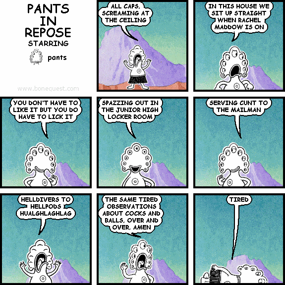 pants: ALL CAPS, SCREAMING AT THE CEILING
pants: IN THIS HOUSE WE SIT UP STRAIGHT WHEN RACHEL MADDOW IS ON
pants: YOU DON'T HAVE TO LIKE IT BUT YOU DO HAVE TO LICK IT
pants: SPAZZING OUT IN THE JUNIOR HIGH LOCKER ROOM
pants: SERVING CUNT TO THE MAILMAN
pants: HELLDIVERS TO HELLPODS HUALGHLAGHLAG
pants: THE SAME TIRED OBSERVATIONS ABOUT COCKS AND BALLS, OVER AND OVER, AMEN
pants: TIRED