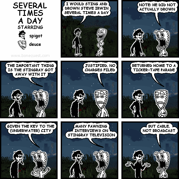spigot: I WOULD STING AND DROWN STEVE IRWIN SEVERAL TIMES A DAY
deuce: NOTE: HE DID NOT ACTUALLY DROWN
deuce: THE IMPORTANT THING IS THE STINGRAY GOT AWAY WITH IT
deuce: JUSTIFIED, NO CHARGES FILED
deuce: RETURNED HOME TO A TICKER-TAPE PARADE
deuce: GIVEN THE KEY TO THE (UNDERWATER) CITY
deuce: MANY FAWNING INTERVIEWS ON STINGRAY TELEVISION
deuce: BUT CABLE, NOT BROADCAST