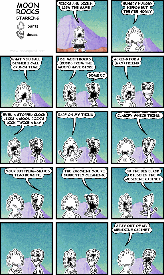 pants: PRICKS AND DICKS: 100% THE SAME
pants: HUNGRY HUNGRY HIPPOS BUT THEY'RE HORNY
pants: WHAT YOU CALL DINNER I CALL CRUNCH TIME
pants: DO MOON ROCKS (ROCKS FROM THE MOON) HAVE DICKS
deuce: SOME DO
pants: ASKING FOR A (GAY) FRIEND
pants: EVEN A STOPPED CLOCK LICKS A MOON ROCK'S DICK TWICE A DAY
pants: BARF ON MY THING
deuce: CLARIFY WHICH THING:
deuce: YOUR BUTTPLUG-SHAPED TIVO REMOTE,
deuce: THE ZUCCHINI YOU'RE CURRENTLY CLEANING,
deuce: OR THE BIG BLACK DILDO IN THE MEDICINE CABINET
pants: STAY OUT OF MY MEDICINE CABINET