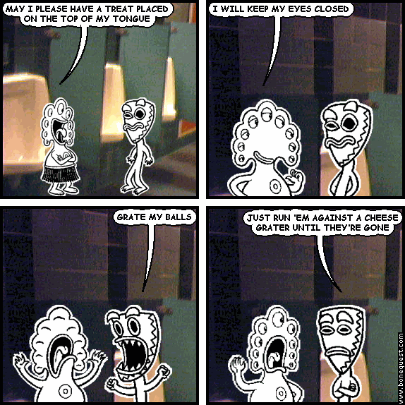 pants: MAY I PLEASE HAVE A TREAT PLACED ON THE TOP OF MY TONGUE
pants: I WILL KEEP MY EYES CLOSED
deuce: GRATE MY BALLS
deuce: JUST RUN 'EM AGAINST A CHEESE GRATER UNTIL THEY'RE GONE