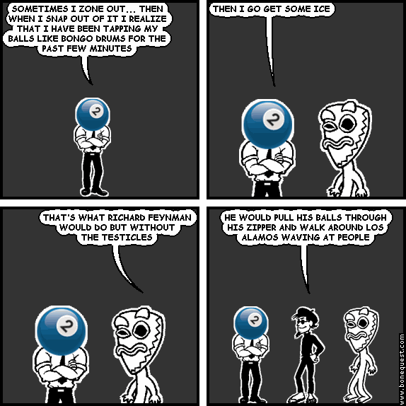effigy: SOMETIMES I ZONE OUT... THEN WHEN I SNAP OUT OF IT I REALIZE THAT I HAVE BEEN TAPPING MY BALLS LIKE BONGO DRUMS FOR THE PAST FEW MINUTES
effigy: THEN I GO GET SOME ICE
deuce: THAT'S WHAT RICHARD FEYNMAN WOULD DO BUT WITHOUT THE TESTICLES
spigot: HE WOULD PULL HIS BALLS THROUGH HIS ZIPPER AND WALK AROUND LOS ALAMOS WAVING AT PEOPLE
