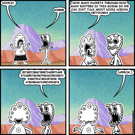 pants: DICK(S)
deuce: WHERE
pants: HOW MANY PACKETS THROUGH HOW MANY ROUTERS IS THIS GOING SO WE CAN JUST TALK ABOUT DICKS ACROSS NETWORKS
deuce: 357305739067390573405973409 5734095730496793046709345673 9406793476034976930 4756390467349076394076
deuce: (APPROX.)