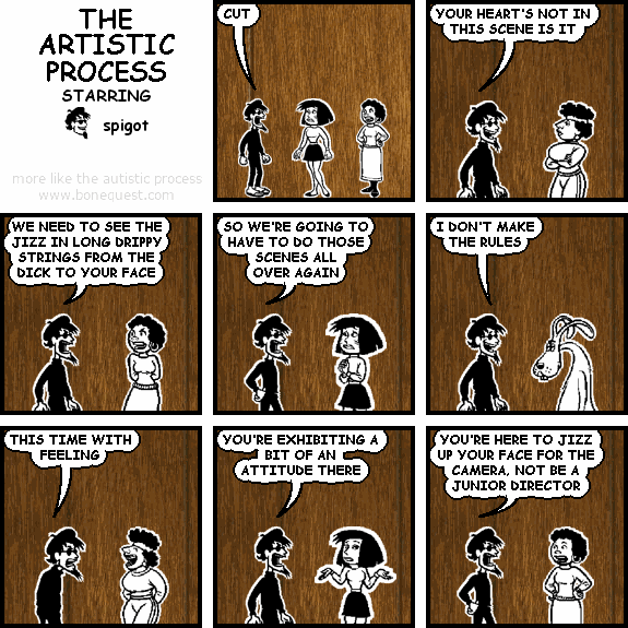 spigot: CUT
spigot: YOUR HEART'S NOT IN THIS SCENE IS IT
spigot: WE NEED TO SEE THE JIZZ IN LONG DRIPPY STRINGS FROM THE DICK TO YOUR FACE
spigot: SO WE'RE GOING TO HAVE TO DO THOSE SCENES ALL OVER AGAIN
spigot: I DON'T MAKE THE RULES
spigot: THIS TIME WITH FEELING
spigot: YOU'RE EXHIBITING A BIT OF AN ATTITUDE THERE
spigot: YOU'RE HERE TO JIZZ UP YOUR FACE FOR THE CAMERA, NOT BE A JUNIOR DIRECTOR