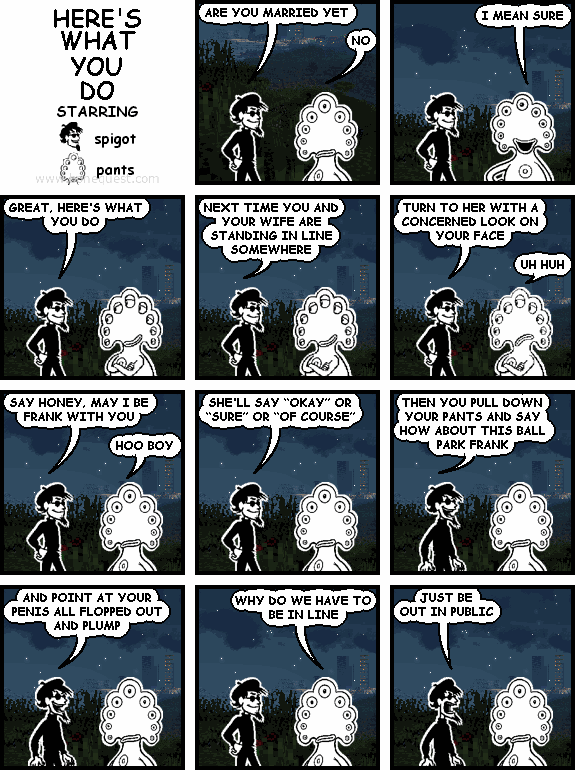 spigot: ARE YOU MARRIED YET
pants: NO
pants: I MEAN SURE
spigot: GREAT, HERE'S WHAT YOU DO
spigot: NEXT TIME YOU AND YOUR WIFE ARE STANDING IN LINE SOMEWHERE
spigot: TURN TO HER WITH A CONCERNED LOOK ON YOUR FACE
pants: UH HUH
spigot: SAY HONEY, MAY I BE FRANK WITH YOU
pants: HOO BOY
spigot: SHE'LL SAY "OKAY" OR "SURE" OR "OF COURSE"
spigot: THEN YOU PULL DOWN YOUR PANTS AND SAY HOW ABOUT THIS BALL PARK FRANK
spigot: AND POINT AT YOUR PENIS ALL FLOPPED OUT AND PLUMP
pants: WHY DO WE HAVE TO BE IN LINE
spigot: JUST BE OUT IN PUBLIC
