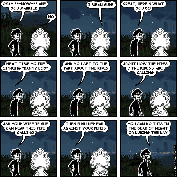 spigot: OKAY ***NOW*** ARE YOU MARRIED
pants: NO
pants: I MEAN SURE
spigot: GREAT, HERE'S WHAT YOU DO
spigot: NEXT TIME YOU'RE SINGING "DANNY BOY"
spigot: AND YOU GET TO THE PART ABOUT THE PIPES
spigot: ABOUT HOW THE PIPES / THE PIPES / ARE CALLING
spigot: ASK YOUR WIFE IF SHE CAN HEAR THIS PIPE CALLING
spigot: THEN PUSH HER EAR AGAINST YOUR PENIS
spigot: YOU CAN DO THIS IN THE DEAD OF NIGHT OR DURING THE DAY