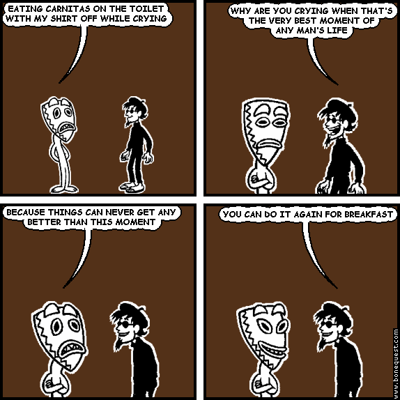 deuce: EATING CARNITAS ON THE TOILET WITH MY SHIRT OFF WHILE CRYING
spigot: WHY ARE YOU CRYING WHEN THAT'S THE VERY BEST MOMENT OF ANY MAN'S LIFE
deuce: BECAUSE THINGS CAN NEVER GET ANY BETTER THAN THIS MOMENT
spigot: YOU CAN DO IT AGAIN FOR BREAKFAST