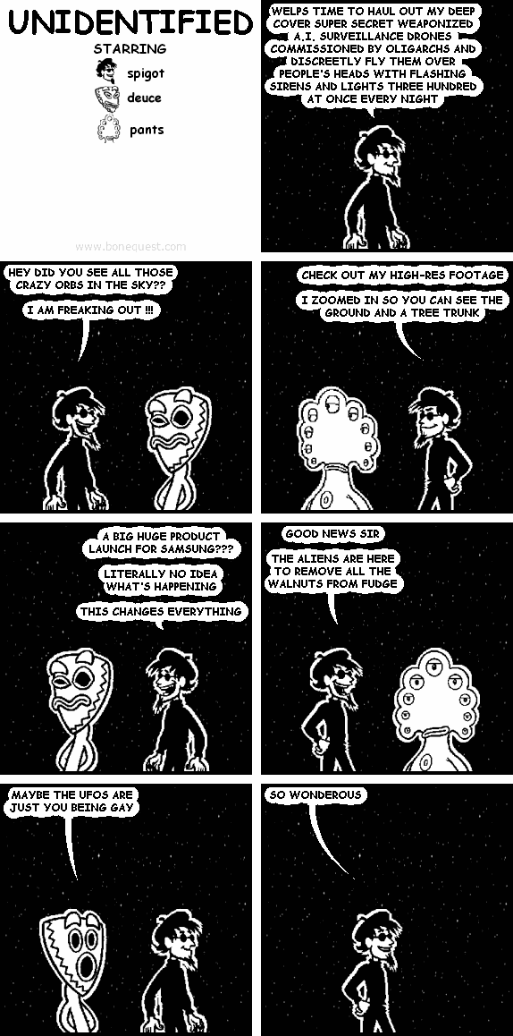 spigot: WELPS TIME TO HAUL OUT MY DEEP COVER SUPER SECRET WEAPONIZED A.I. SURVEILLANCE DRONES COMMISSIONED BY OLIGARCHS AND DISCREETLY FLY THEM OVER PEOPLE'S HEADS WITH FLASHING SIRENS AND LIGHTS THREE HUNDRED AT ONCE EVERY NIGHT
spigot: HEY DID YOU SEE ALL THOSE CRAZY ORBS IN THE SKY??  I AM FREAKING OUT !!!
spigot: CHECK OUT MY HIGH-RES FOOTAGE  I ZOOMED IN SO YOU CAN SEE THE GROUND AND A TREE TRUNK
spigot: A BIG HUGE PRODUCT LAUNCH FOR SAMSUNG???  LITERALLY NO IDEA WHAT'S HAPPENING  THIS CHANGES EVERYTHING
spigot: GOOD NEWS SIR  THE ALIENS ARE HERE TO REMOVE ALL THE WALNUTS FROM FUDGE
deuce: MAYBE THE UFOS ARE JUST YOU BEING GAY
spigot: SO WONDEROUS
